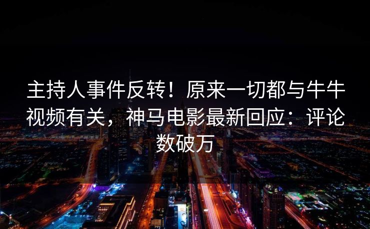 主持人事件反转！原来一切都与牛牛视频有关，神马电影最新回应：评论数破万