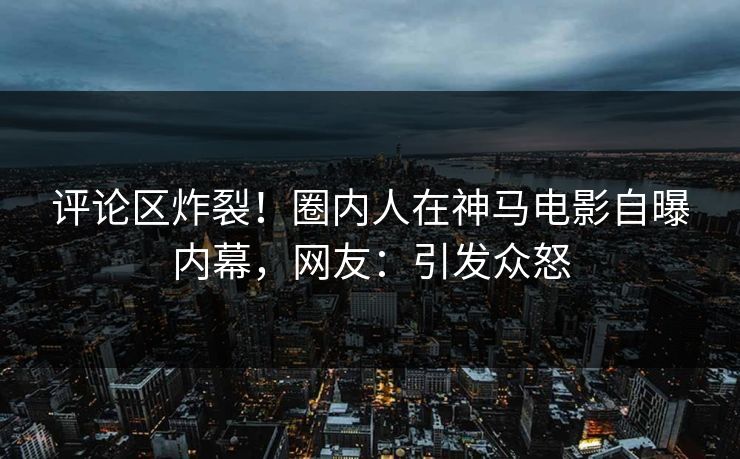 评论区炸裂！圈内人在神马电影自曝内幕，网友：引发众怒
