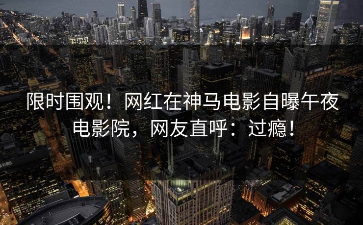 限时围观！网红在神马电影自曝午夜电影院，网友直呼：过瘾！