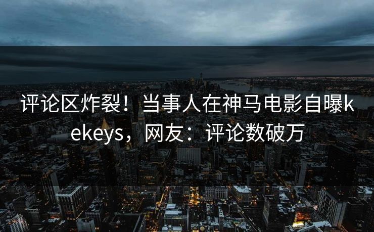 评论区炸裂！当事人在神马电影自曝kekeys，网友：评论数破万