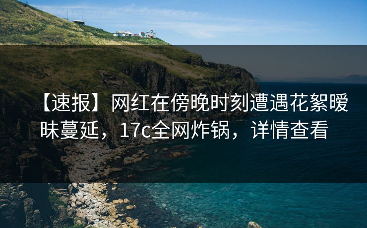 【速报】网红在傍晚时刻遭遇花絮暧昧蔓延，17c全网炸锅，详情查看