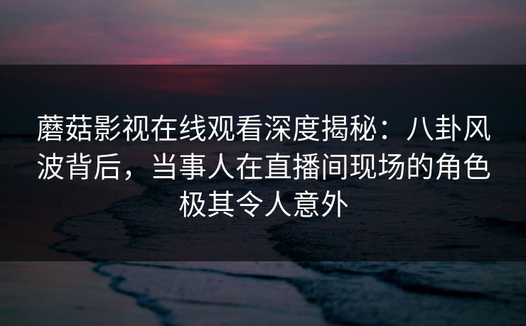 蘑菇影视在线观看深度揭秘：八卦风波背后，当事人在直播间现场的角色极其令人意外