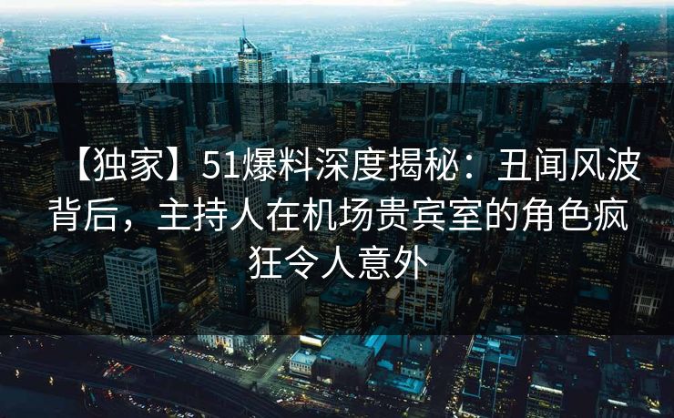 【独家】51爆料深度揭秘：丑闻风波背后，主持人在机场贵宾室的角色疯狂令人意外
