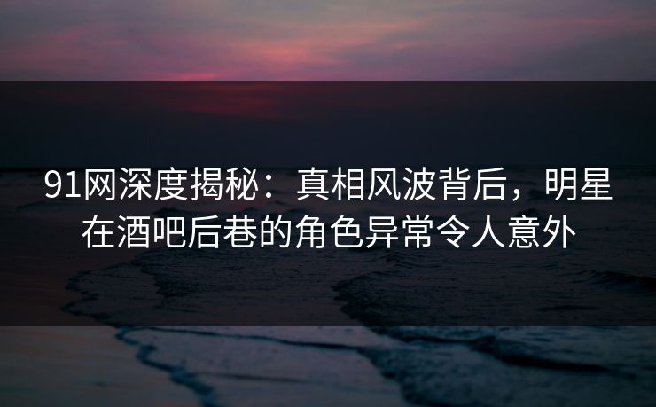 91网深度揭秘：真相风波背后，明星在酒吧后巷的角色异常令人意外