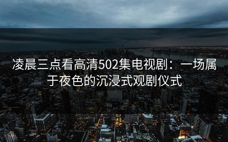 凌晨三点看高清502集电视剧：一场属于夜色的沉浸式观剧仪式