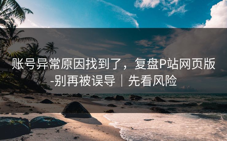 账号异常原因找到了，复盘P站网页版-别再被误导｜先看风险