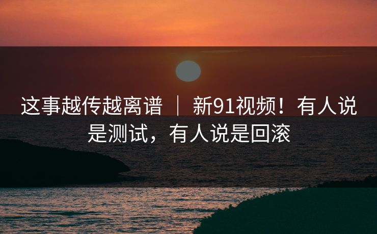 这事越传越离谱 ｜ 新91视频！有人说是测试，有人说是回滚