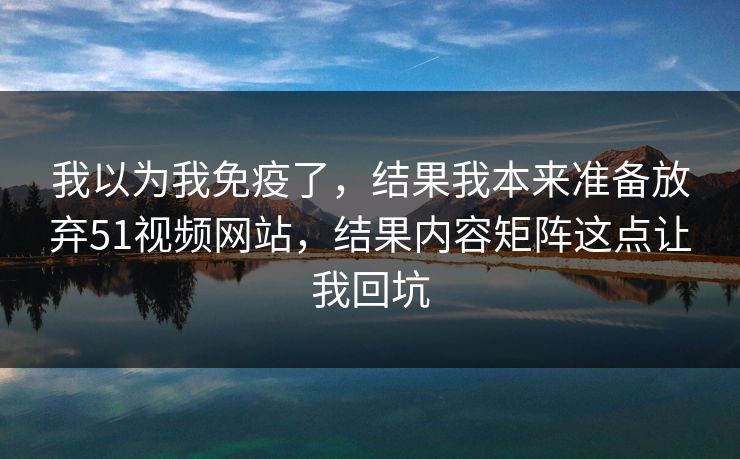 我以为我免疫了，结果我本来准备放弃51视频网站，结果内容矩阵这点让我回坑