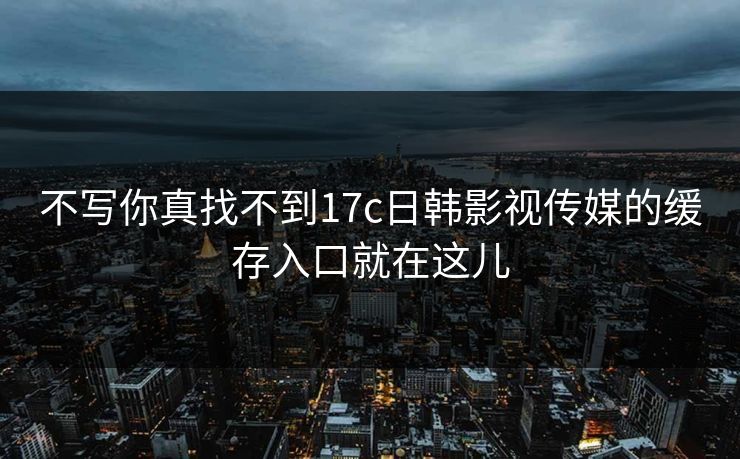 不写你真找不到17c日韩影视传媒的缓存入口就在这儿
