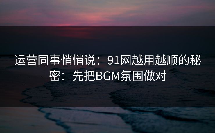 运营同事悄悄说：91网越用越顺的秘密：先把BGM氛围做对