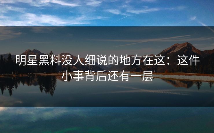 明星黑料没人细说的地方在这：这件小事背后还有一层