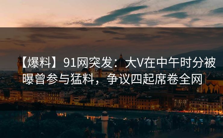 【爆料】91网突发：大V在中午时分被曝曾参与猛料，争议四起席卷全网