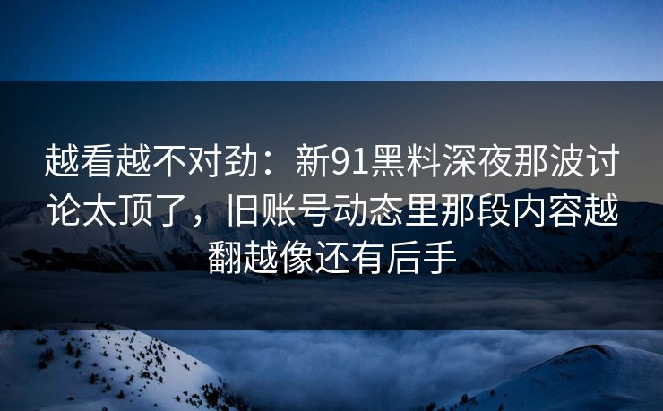 越看越不对劲：新91黑料深夜那波讨论太顶了，旧账号动态里那段内容越翻越像还有后手