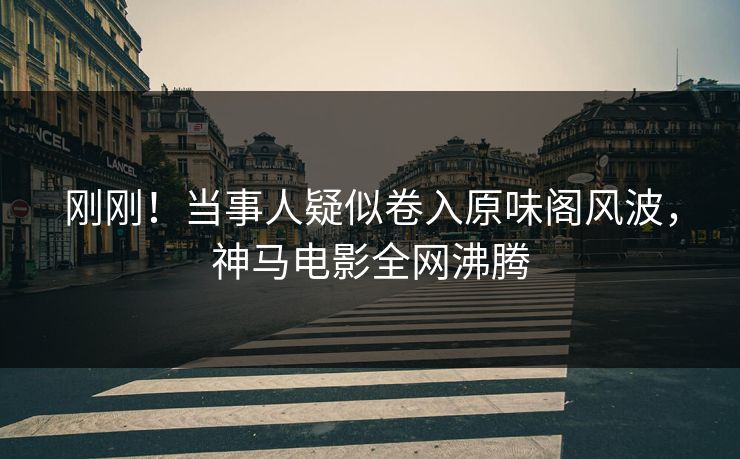 刚刚！当事人疑似卷入原味阁风波，神马电影全网沸腾
