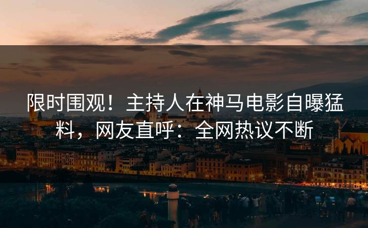 限时围观！主持人在神马电影自曝猛料，网友直呼：全网热议不断