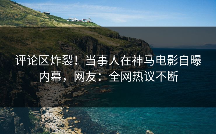 评论区炸裂！当事人在神马电影自曝内幕，网友：全网热议不断