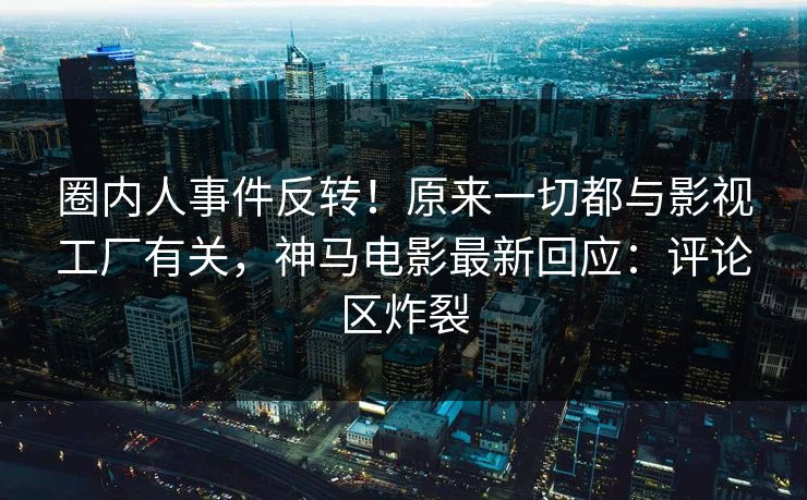 圈内人事件反转！原来一切都与影视工厂有关，神马电影最新回应：评论区炸裂