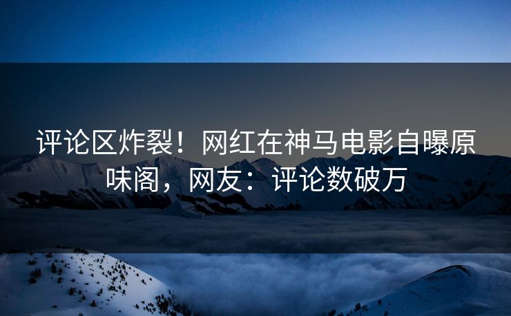 评论区炸裂！网红在神马电影自曝原味阁，网友：评论数破万