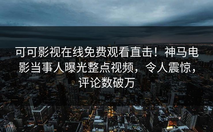 可可影视在线免费观看直击！神马电影当事人曝光整点视频，令人震惊，评论数破万