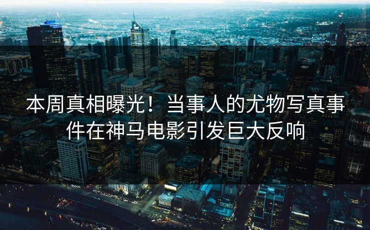 本周真相曝光！当事人的尤物写真事件在神马电影引发巨大反响