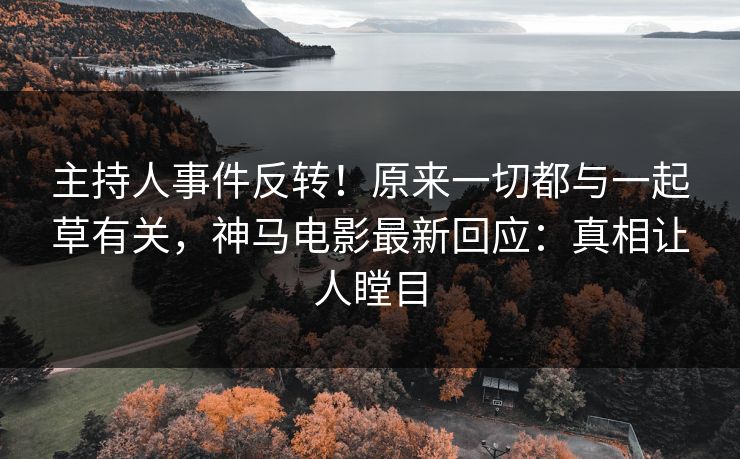 主持人事件反转！原来一切都与一起草有关，神马电影最新回应：真相让人瞠目