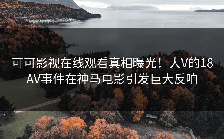 可可影视在线观看真相曝光！大V的18AV事件在神马电影引发巨大反响