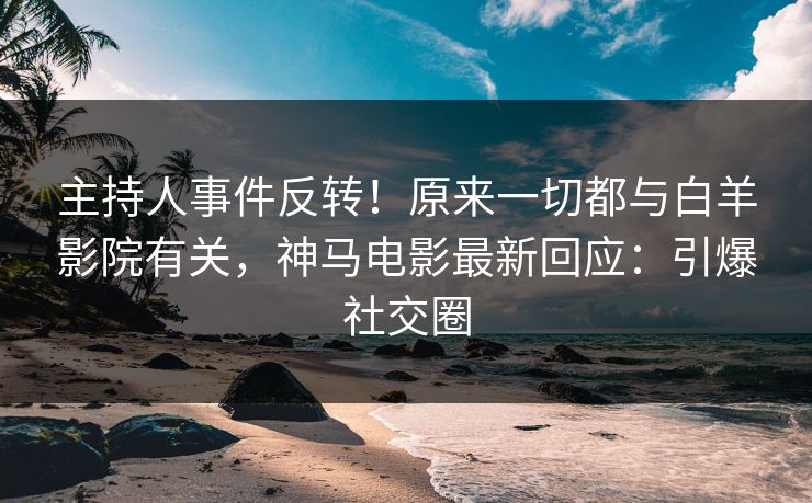 主持人事件反转！原来一切都与白羊影院有关，神马电影最新回应：引爆社交圈