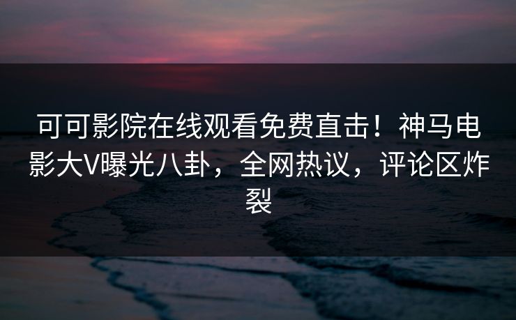 可可影院在线观看免费直击！神马电影大V曝光八卦，全网热议，评论区炸裂
