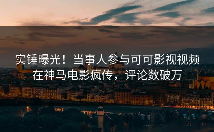 实锤曝光！当事人参与可可影视视频在神马电影疯传，评论数破万