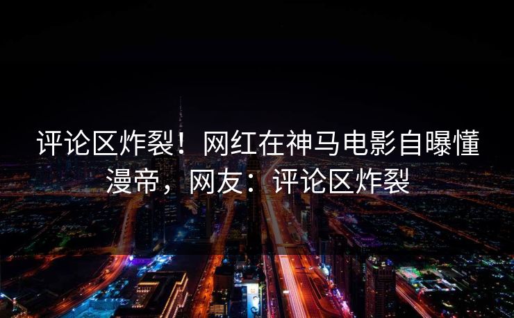 评论区炸裂！网红在神马电影自曝懂漫帝，网友：评论区炸裂