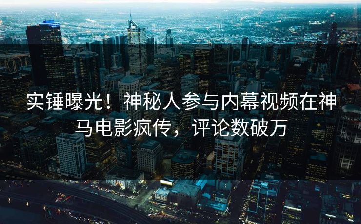 实锤曝光！神秘人参与内幕视频在神马电影疯传，评论数破万