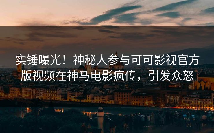 实锤曝光！神秘人参与可可影视官方版视频在神马电影疯传，引发众怒