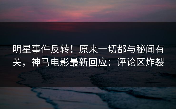 明星事件反转！原来一切都与秘闻有关，神马电影最新回应：评论区炸裂