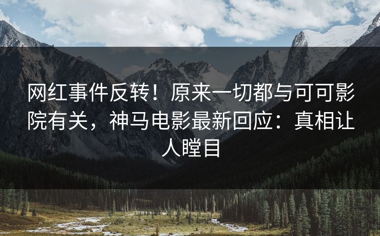 网红事件反转！原来一切都与可可影院有关，神马电影最新回应：真相让人瞠目