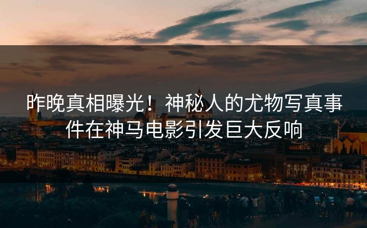 昨晚真相曝光！神秘人的尤物写真事件在神马电影引发巨大反响