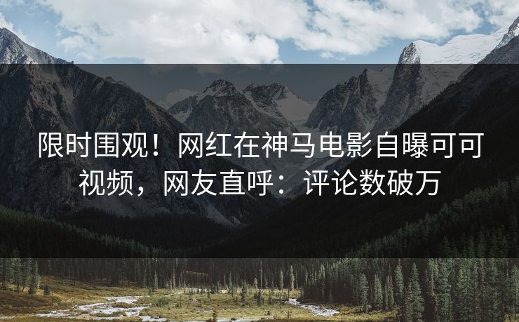 限时围观！网红在神马电影自曝可可视频，网友直呼：评论数破万