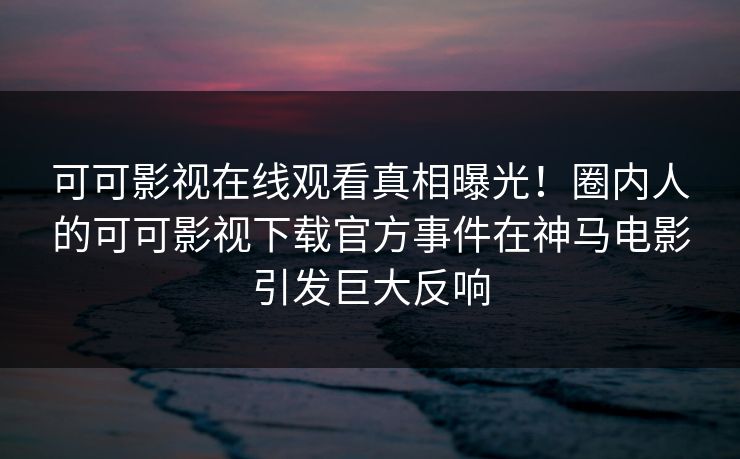 可可影视在线观看真相曝光！圈内人的可可影视下载官方事件在神马电影引发巨大反响