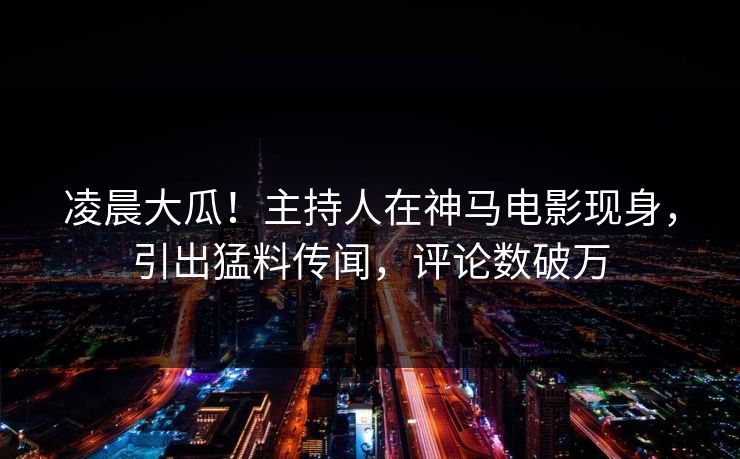 凌晨大瓜！主持人在神马电影现身，引出猛料传闻，评论数破万