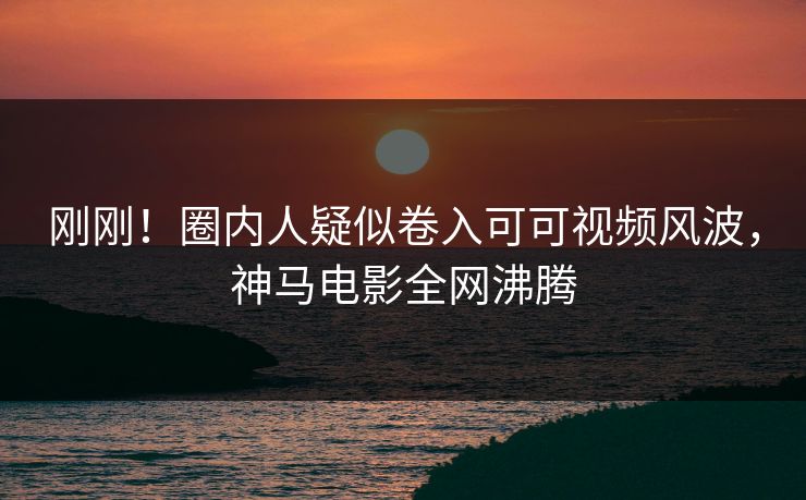 刚刚！圈内人疑似卷入可可视频风波，神马电影全网沸腾