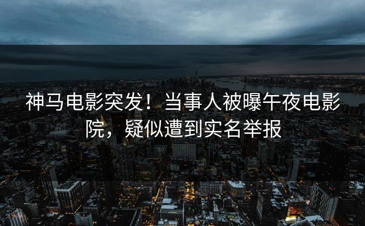 神马电影突发！当事人被曝午夜电影院，疑似遭到实名举报
