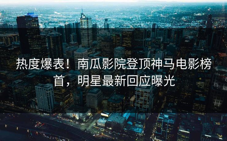 热度爆表！南瓜影院登顶神马电影榜首，明星最新回应曝光