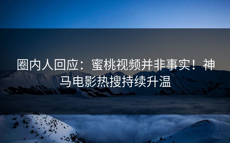 圈内人回应：蜜桃视频并非事实！神马电影热搜持续升温