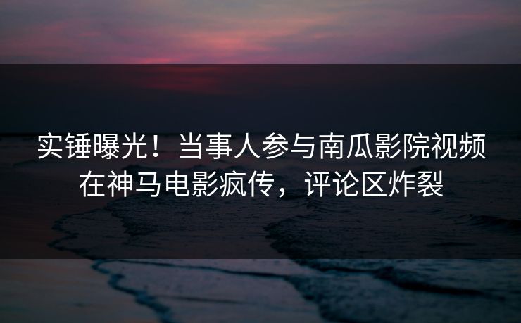 实锤曝光！当事人参与南瓜影院视频在神马电影疯传，评论区炸裂
