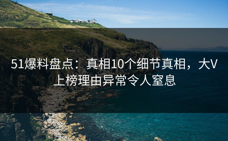 51爆料盘点：真相10个细节真相，大V上榜理由异常令人窒息