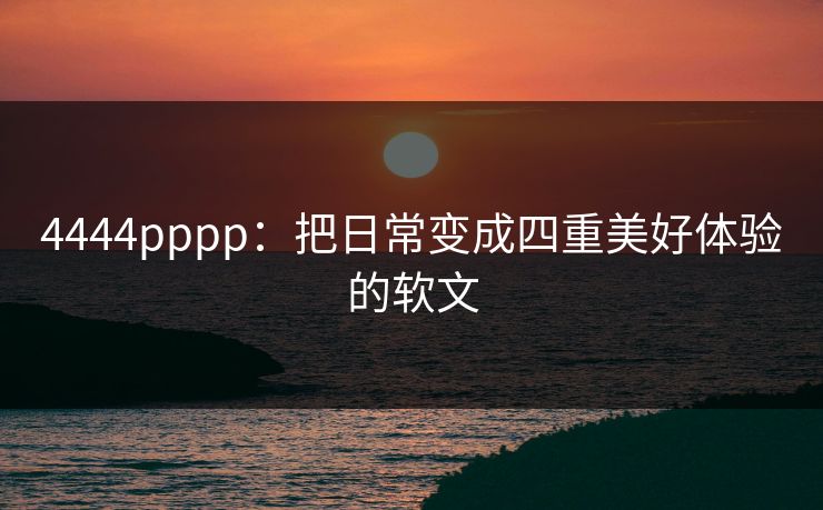 4444pppp：把日常变成四重美好体验的软文