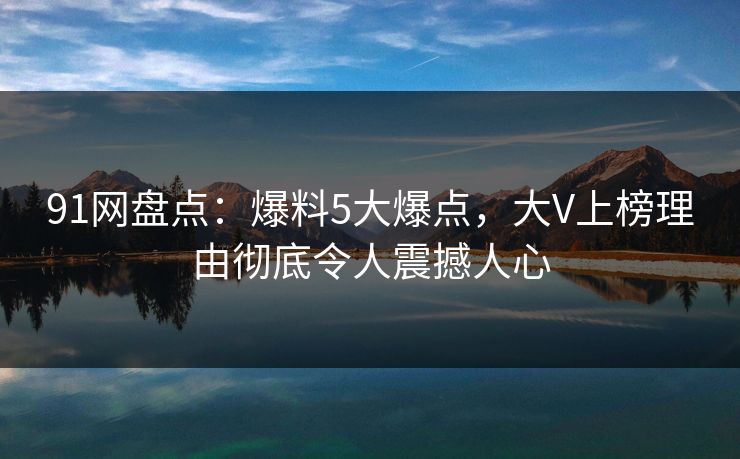 91网盘点：爆料5大爆点，大V上榜理由彻底令人震撼人心