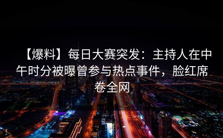 【爆料】每日大赛突发：主持人在中午时分被曝曾参与热点事件，脸红席卷全网