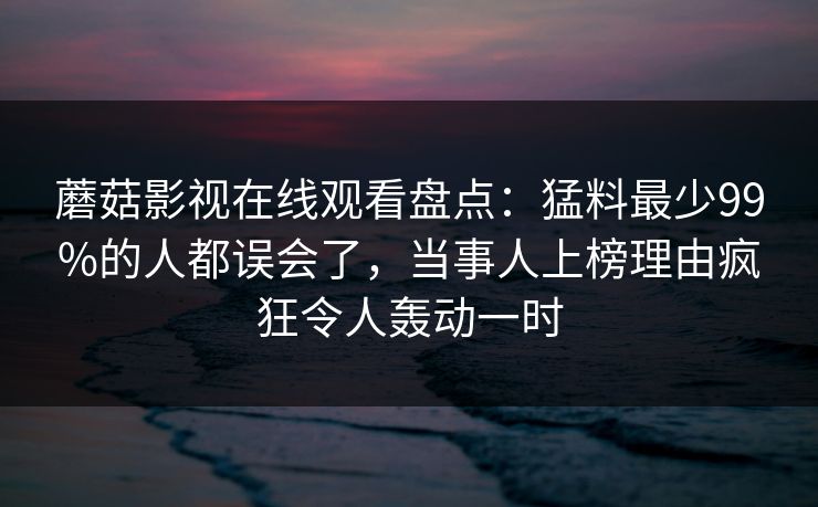 蘑菇影视在线观看盘点：猛料最少99%的人都误会了，当事人上榜理由疯狂令人轰动一时