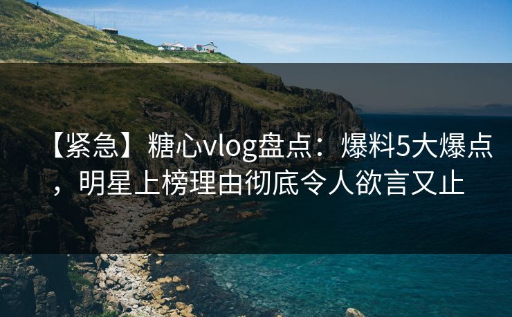 【紧急】糖心vlog盘点：爆料5大爆点，明星上榜理由彻底令人欲言又止
