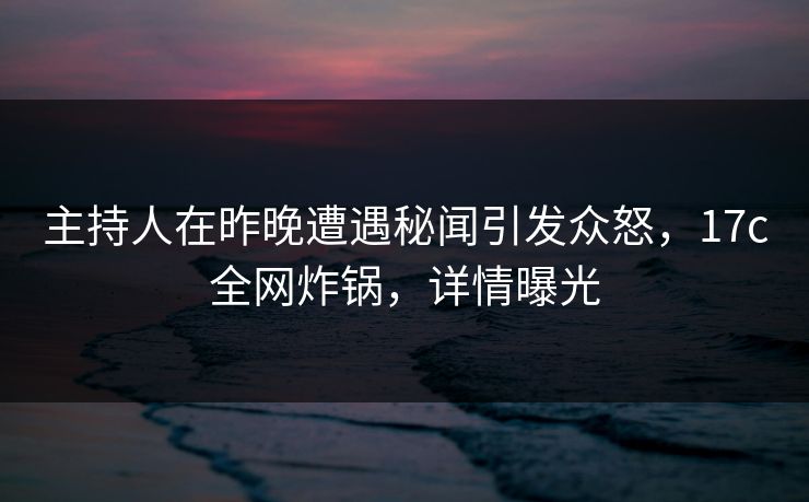 主持人在昨晚遭遇秘闻引发众怒，17c全网炸锅，详情曝光